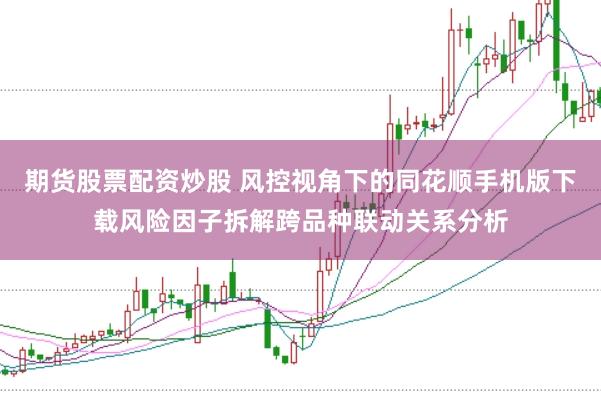 期货股票配资炒股 风控视角下的同花顺手机版下载风险因子拆解跨品种联动关系分析