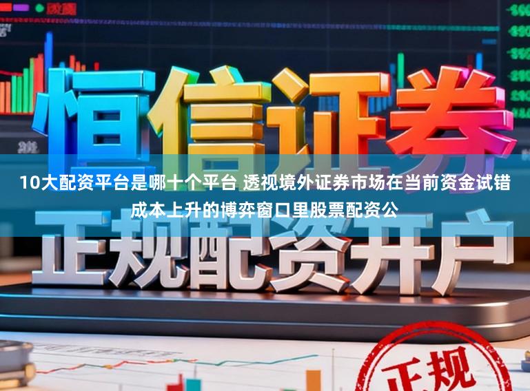 10大配资平台是哪十个平台 透视境外证券市场在当前资金试错成本上升的博弈窗口里股票配资公