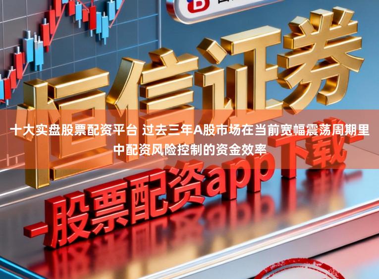 十大实盘股票配资平台 过去三年A股市场在当前宽幅震荡周期里中配资风险控制的资金效率