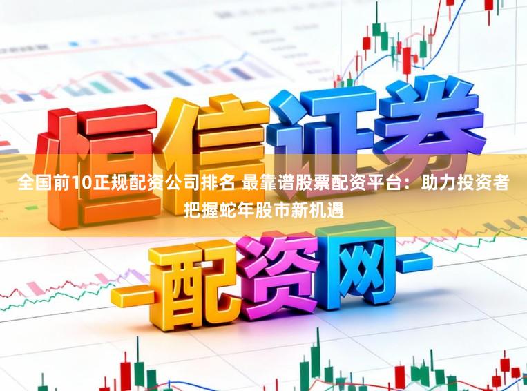 全国前10正规配资公司排名 最靠谱股票配资平台:助力投资者把握蛇年股市新机遇