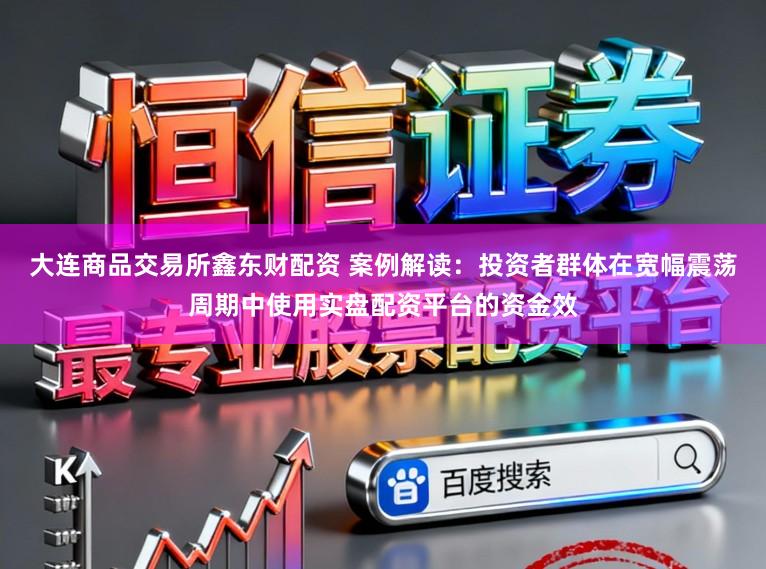 大连商品交易所鑫东财配资 案例解读：投资者群体在宽幅震荡周期中使用实盘配资平台的资金效