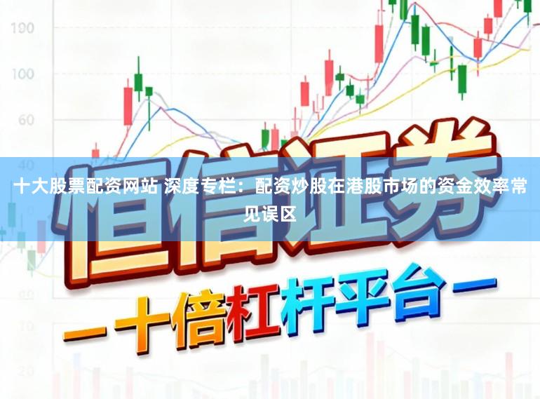 十大股票配资网站 深度专栏：配资炒股在港股市场的资金效率常见误区