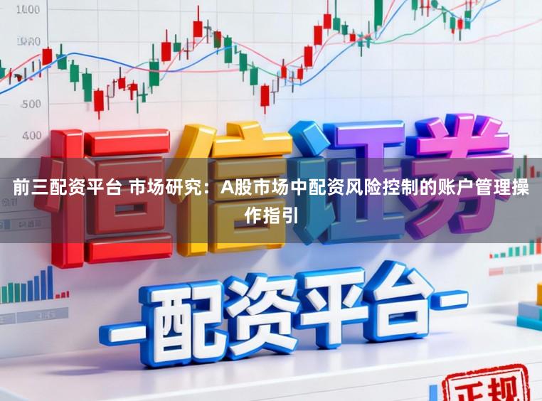 前三配资平台 市场研究：A股市场中配资风险控制的账户管理操作指引