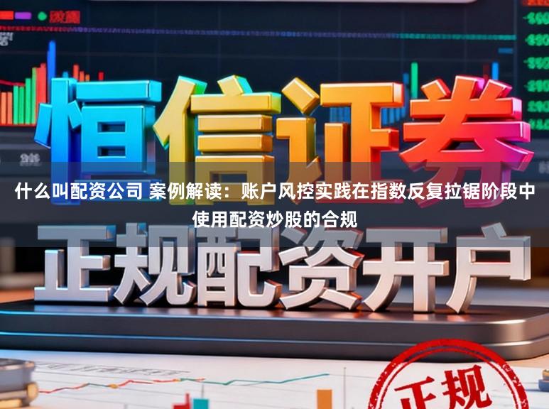 什么叫配资公司 案例解读：账户风控实践在指数反复拉锯阶段中使用配资炒股的合规