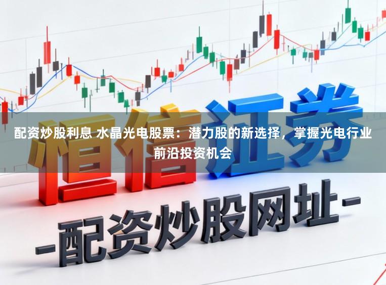 配资炒股利息 水晶光电股票：潜力股的新选择，掌握光电行业前沿投资机会